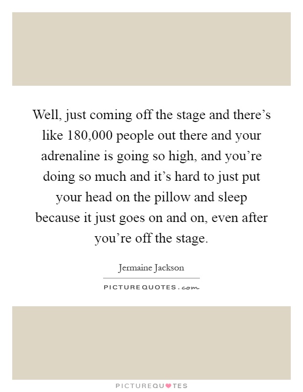 Well, just coming off the stage and there's like 180,000 people out there and your adrenaline is going so high, and you're doing so much and it's hard to just put your head on the pillow and sleep because it just goes on and on, even after you're off the stage Picture Quote #1