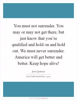 You must not surrender. You may or may not get there, but just know that you’re qualified and hold on and hold out. We must never surrender. America will get better and better. Keep hope alive! Picture Quote #1