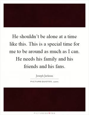 He shouldn’t be alone at a time like this. This is a special time for me to be around as much as I can. He needs his family and his friends and his fans Picture Quote #1