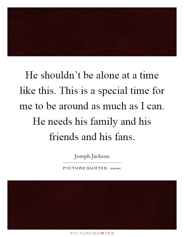 He shouldn't be alone at a time like this. This is a special time for me to be around as much as I can. He needs his family and his friends and his fans Picture Quote #1
