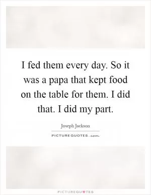 I fed them every day. So it was a papa that kept food on the table for them. I did that. I did my part Picture Quote #1