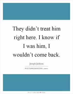 They didn’t treat him right here. I know if I was him, I wouldn’t come back Picture Quote #1