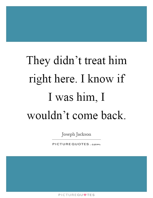 They didn't treat him right here. I know if I was him, I wouldn't come back Picture Quote #1