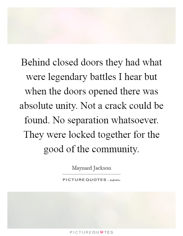 Behind closed doors they had what were legendary battles I hear but when the doors opened there was absolute unity. Not a crack could be found. No separation whatsoever. They were locked together for the good of the community Picture Quote #1