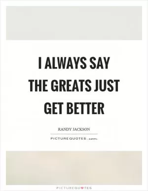 I always say the greats just get better Picture Quote #1