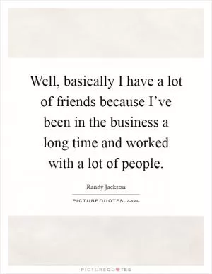 Well, basically I have a lot of friends because I’ve been in the business a long time and worked with a lot of people Picture Quote #1