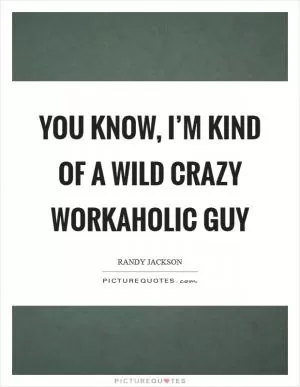 You know, I’m kind of a wild crazy workaholic guy Picture Quote #1