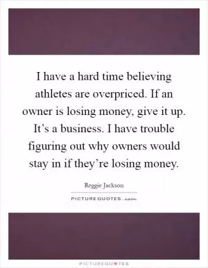 I have a hard time believing athletes are overpriced. If an owner is losing money, give it up. It’s a business. I have trouble figuring out why owners would stay in if they’re losing money Picture Quote #1