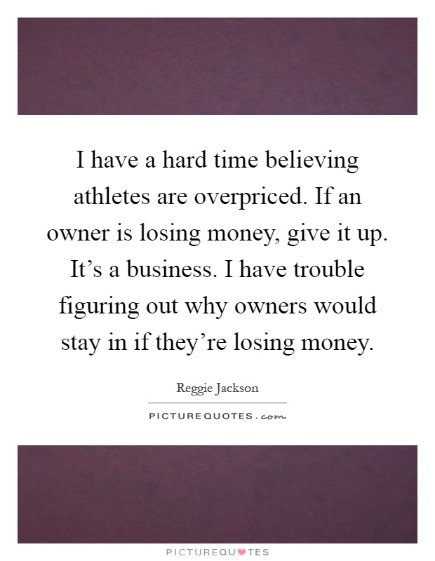 I have a hard time believing athletes are overpriced. If an owner is losing money, give it up. It's a business. I have trouble figuring out why owners would stay in if they're losing money Picture Quote #1
