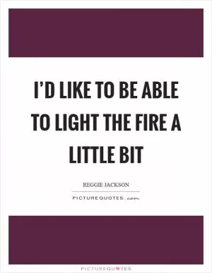 I’d like to be able to light the fire a little bit Picture Quote #1