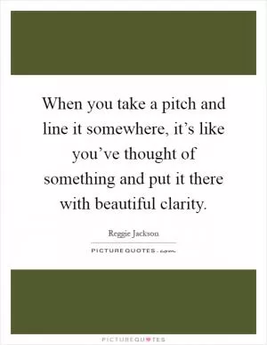 When you take a pitch and line it somewhere, it’s like you’ve thought of something and put it there with beautiful clarity Picture Quote #1