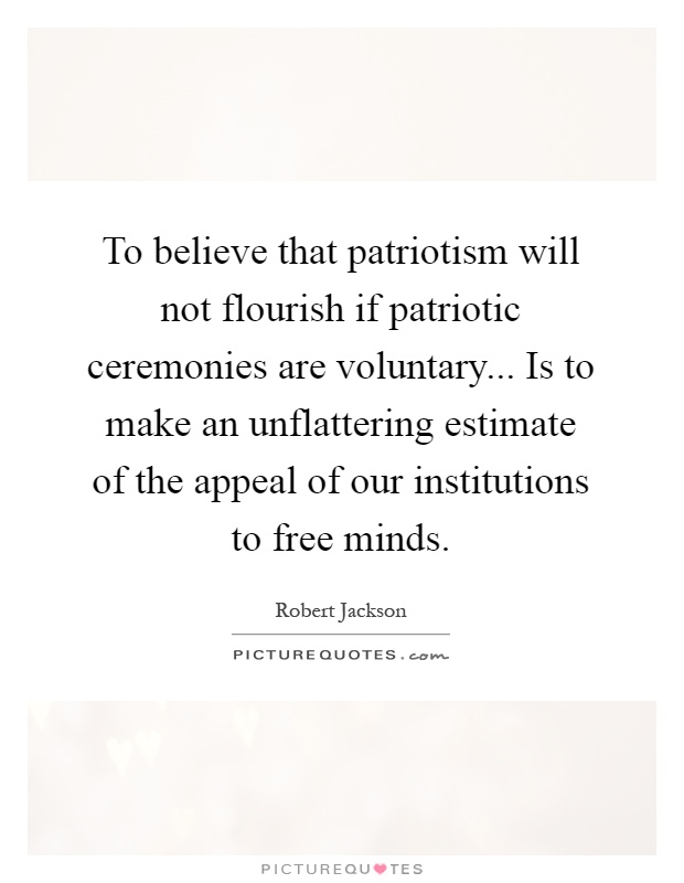 To believe that patriotism will not flourish if patriotic ceremonies are voluntary... Is to make an unflattering estimate of the appeal of our institutions to free minds Picture Quote #1