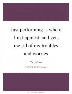 Just performing is where I’m happiest, and gets me rid of my troubles and worries Picture Quote #1