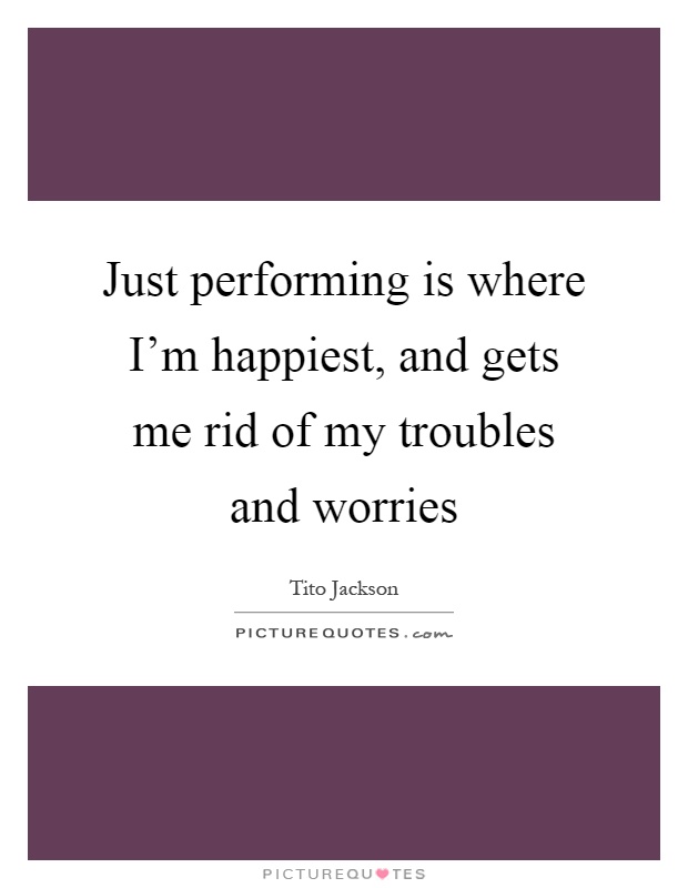 Just performing is where I'm happiest, and gets me rid of my troubles and worries Picture Quote #1