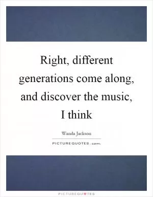 Right, different generations come along, and discover the music, I think Picture Quote #1