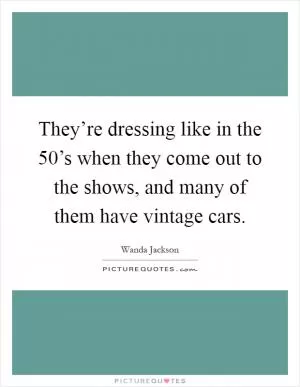 They’re dressing like in the 50’s when they come out to the shows, and many of them have vintage cars Picture Quote #1