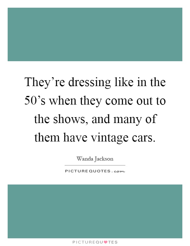 They're dressing like in the 50's when they come out to the shows, and many of them have vintage cars Picture Quote #1