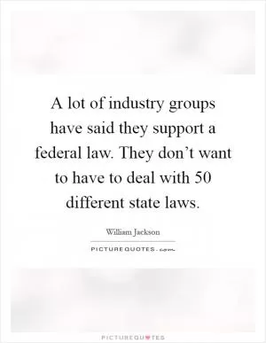 A lot of industry groups have said they support a federal law. They don’t want to have to deal with 50 different state laws Picture Quote #1