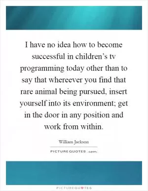 I have no idea how to become successful in children’s tv programming today other than to say that whereever you find that rare animal being pursued, insert yourself into its environment; get in the door in any position and work from within Picture Quote #1