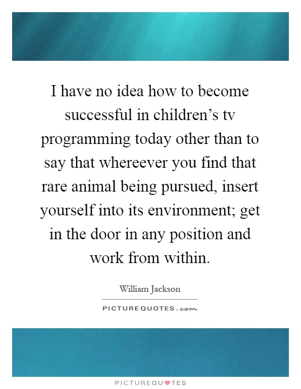 I have no idea how to become successful in children's tv programming today other than to say that whereever you find that rare animal being pursued, insert yourself into its environment; get in the door in any position and work from within Picture Quote #1
