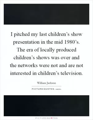 I pitched my last children’s show presentation in the mid 1980’s. The era of locally produced children’s shows was over and the networks were not and are not interested in children’s television Picture Quote #1