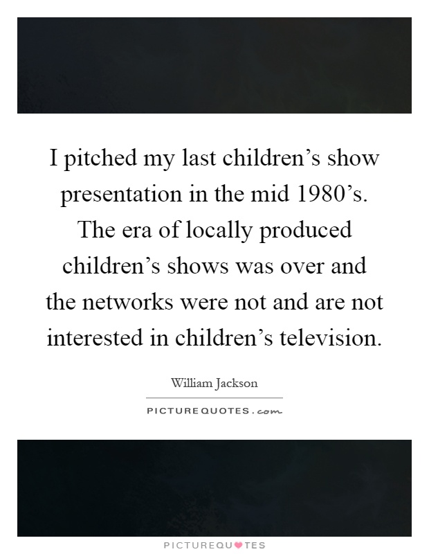 I pitched my last children's show presentation in the mid 1980's. The era of locally produced children's shows was over and the networks were not and are not interested in children's television Picture Quote #1