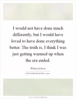 I would not have done much differently, but I would have loved to have done everything better. The truth is, I think I was just getting warmed up when the era ended Picture Quote #1