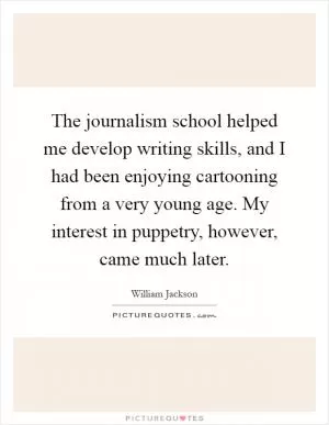 The journalism school helped me develop writing skills, and I had been enjoying cartooning from a very young age. My interest in puppetry, however, came much later Picture Quote #1