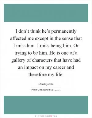 I don’t think he’s permanently affected me except in the sense that I miss him. I miss being him. Or trying to be him. He is one of a gallery of characters that have had an impact on my career and therefore my life Picture Quote #1