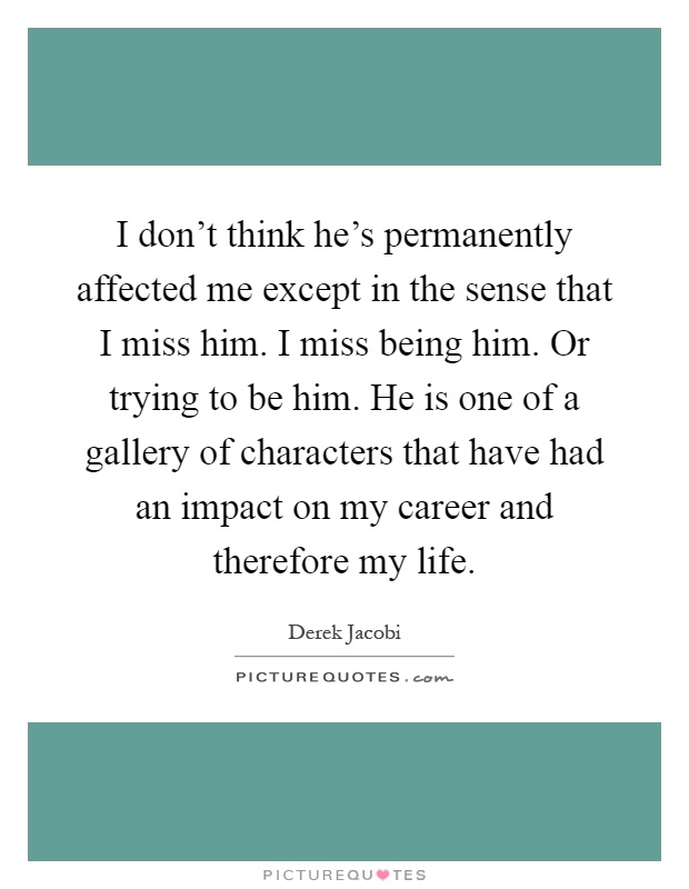 I don't think he's permanently affected me except in the sense that I miss him. I miss being him. Or trying to be him. He is one of a gallery of characters that have had an impact on my career and therefore my life Picture Quote #1