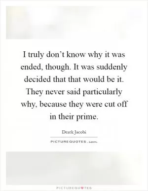 I truly don’t know why it was ended, though. It was suddenly decided that that would be it. They never said particularly why, because they were cut off in their prime Picture Quote #1