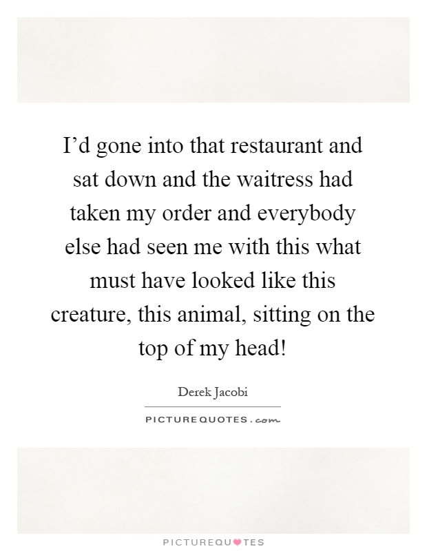 I'd gone into that restaurant and sat down and the waitress had taken my order and everybody else had seen me with this what must have looked like this creature, this animal, sitting on the top of my head! Picture Quote #1