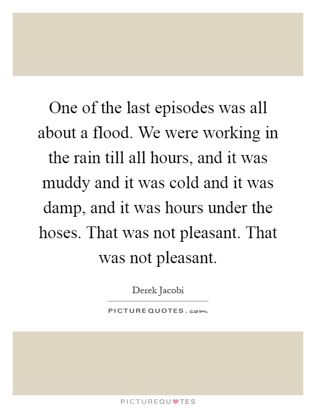 One of the last episodes was all about a flood. We were working in the rain till all hours, and it was muddy and it was cold and it was damp, and it was hours under the hoses. That was not pleasant. That was not pleasant Picture Quote #1