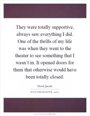 They were totally supportive, always saw everything I did. One of the thrills of my life was when they went to the theater to see something that I wasn’t in. It opened doors for them that otherwise would have been totally closed Picture Quote #1