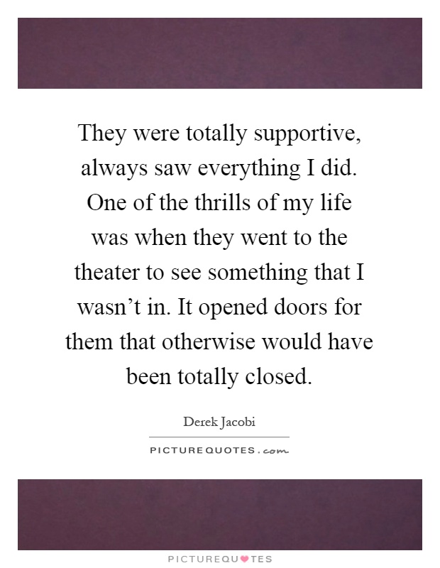 They were totally supportive, always saw everything I did. One of the thrills of my life was when they went to the theater to see something that I wasn't in. It opened doors for them that otherwise would have been totally closed Picture Quote #1