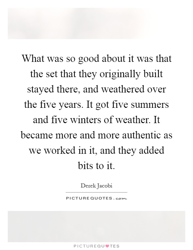 What was so good about it was that the set that they originally built stayed there, and weathered over the five years. It got five summers and five winters of weather. It became more and more authentic as we worked in it, and they added bits to it Picture Quote #1