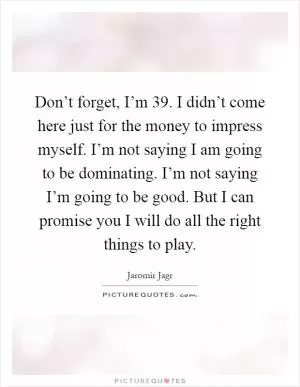 Don’t forget, I’m 39. I didn’t come here just for the money to impress myself. I’m not saying I am going to be dominating. I’m not saying I’m going to be good. But I can promise you I will do all the right things to play Picture Quote #1