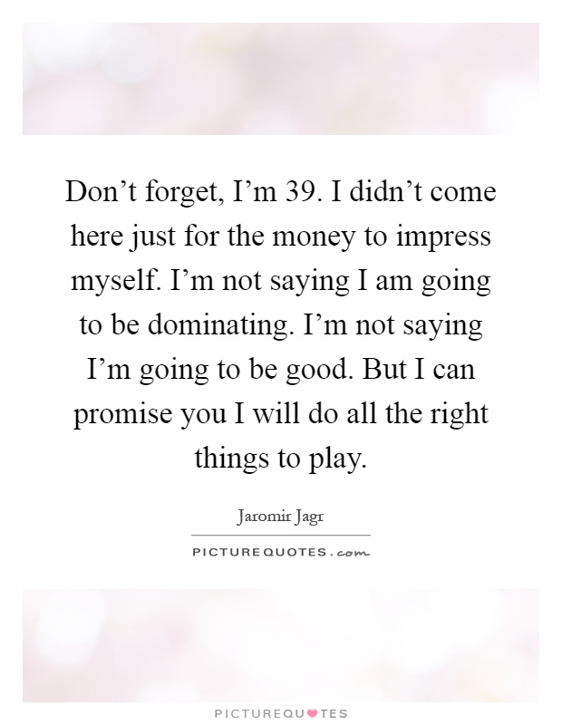 Don't forget, I'm 39. I didn't come here just for the money to impress myself. I'm not saying I am going to be dominating. I'm not saying I'm going to be good. But I can promise you I will do all the right things to play Picture Quote #1