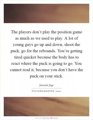 The players don’t play the position game as much as we used to play. A lot of young guys go up and down, shoot the puck, go for the rebounds. You’re getting tired quicker because the body has to react where the puck is going to go. You cannot read it, because you don’t have the puck on your stick Picture Quote #1