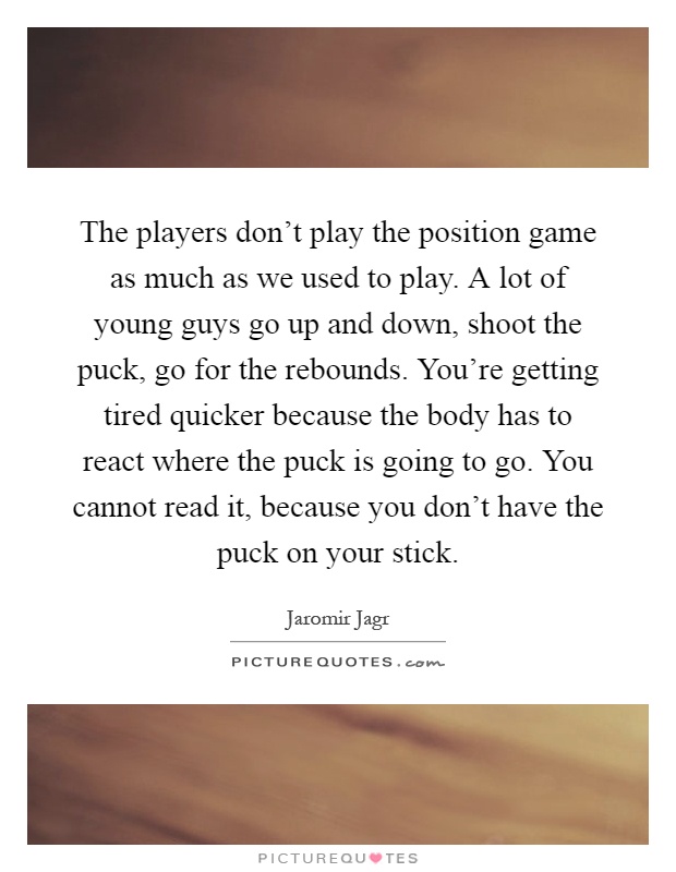 The players don't play the position game as much as we used to play. A lot of young guys go up and down, shoot the puck, go for the rebounds. You're getting tired quicker because the body has to react where the puck is going to go. You cannot read it, because you don't have the puck on your stick Picture Quote #1