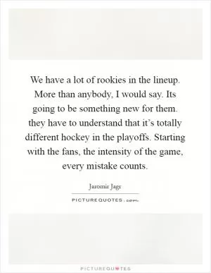 We have a lot of rookies in the lineup. More than anybody, I would say. Its going to be something new for them. they have to understand that it’s totally different hockey in the playoffs. Starting with the fans, the intensity of the game, every mistake counts Picture Quote #1