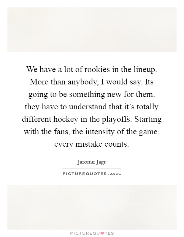 We have a lot of rookies in the lineup. More than anybody, I would say. Its going to be something new for them. they have to understand that it's totally different hockey in the playoffs. Starting with the fans, the intensity of the game, every mistake counts Picture Quote #1
