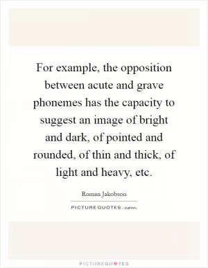 For example, the opposition between acute and grave phonemes has the capacity to suggest an image of bright and dark, of pointed and rounded, of thin and thick, of light and heavy, etc Picture Quote #1