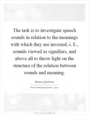 The task is to investigate speech sounds in relation to the meanings with which they are invested, i. E., sounds viewed as signifiers, and above all to throw light on the structure of the relation between sounds and meaning Picture Quote #1