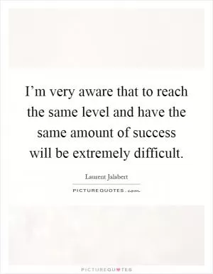 I’m very aware that to reach the same level and have the same amount of success will be extremely difficult Picture Quote #1