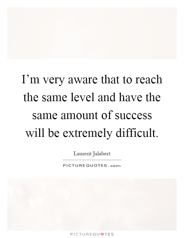 I'm very aware that to reach the same level and have the same amount of success will be extremely difficult Picture Quote #1