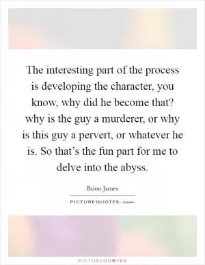 The interesting part of the process is developing the character, you know, why did he become that? why is the guy a murderer, or why is this guy a pervert, or whatever he is. So that’s the fun part for me to delve into the abyss Picture Quote #1