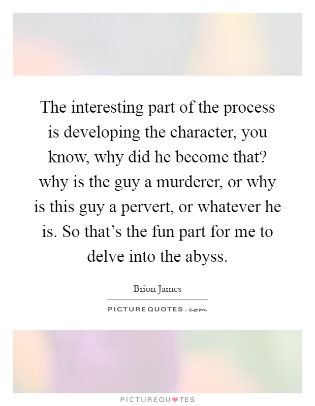 The interesting part of the process is developing the character, you know, why did he become that? why is the guy a murderer, or why is this guy a pervert, or whatever he is. So that's the fun part for me to delve into the abyss Picture Quote #1