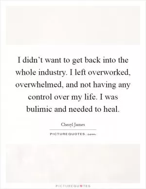 I didn’t want to get back into the whole industry. I left overworked, overwhelmed, and not having any control over my life. I was bulimic and needed to heal Picture Quote #1