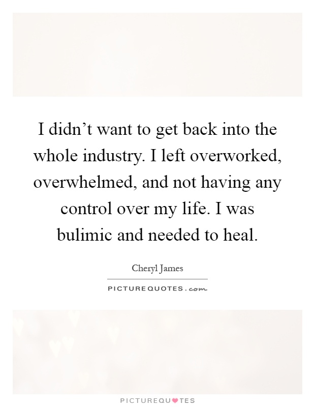 I didn't want to get back into the whole industry. I left overworked, overwhelmed, and not having any control over my life. I was bulimic and needed to heal Picture Quote #1